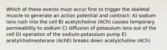 Which of these events must occur first to trigger the skeletal muscle to generate an action potential and contract: A) sodium ions rush into the cell B) acetylcholine (ACh) causes temporary permeability to sodium C) diffusion of potassium ions out of the cell D) operation of the sodium-potassium pump E) acetylcholinesterase (AchE) breaks down acetylcholine (ACh)