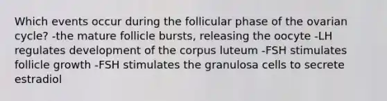 Which events occur during the follicular phase of the ovarian cycle? -the mature follicle bursts, releasing the oocyte -LH regulates development of the corpus luteum -FSH stimulates follicle growth -FSH stimulates the granulosa cells to secrete estradiol