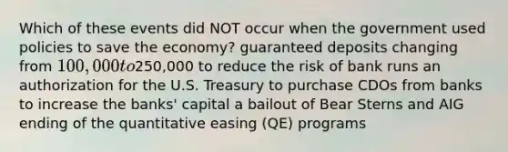 Which of these events did NOT occur when the government used policies to save the economy? guaranteed deposits changing from 100,000 to250,000 to reduce the risk of bank runs an authorization for the U.S. Treasury to purchase CDOs from banks to increase the banks' capital a bailout of Bear Sterns and AIG ending of the quantitative easing (QE) programs