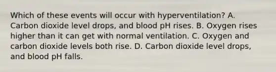 Which of these events will occur with hyperventilation? A. Carbon dioxide level drops, and blood pH rises. B. Oxygen rises higher than it can get with normal ventilation. C. Oxygen and carbon dioxide levels both rise. D. Carbon dioxide level drops, and blood pH falls.