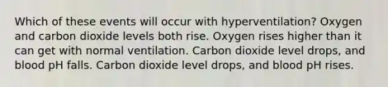 Which of these events will occur with hyperventilation? Oxygen and carbon dioxide levels both rise. Oxygen rises higher than it can get with normal ventilation. Carbon dioxide level drops, and blood pH falls. Carbon dioxide level drops, and blood pH rises.