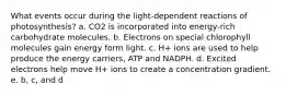 What events occur during the light-dependent reactions of photosynthesis? a. CO2 is incorporated into energy-rich carbohydrate molecules. b. Electrons on special chlorophyll molecules gain energy form light. c. H+ ions are used to help produce the energy carriers, ATP and NADPH. d. Excited electrons help move H+ ions to create a concentration gradient. e. b, c, and d