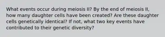 What events occur during meiosis II? By the end of meiosis II, how many daughter cells have been created? Are these daughter cells genetically identical? If not, what two key events have contributed to their genetic diversity?