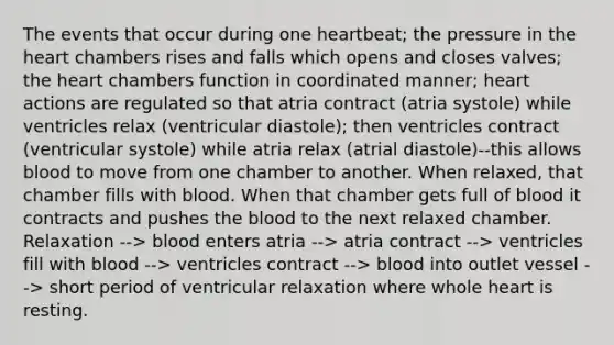 The events that occur during one heartbeat; the pressure in the heart chambers rises and falls which opens and closes valves; the heart chambers function in coordinated manner; heart actions are regulated so that atria contract (atria systole) while ventricles relax (ventricular diastole); then ventricles contract (ventricular systole) while atria relax (atrial diastole)--this allows blood to move from one chamber to another. When relaxed, that chamber fills with blood. When that chamber gets full of blood it contracts and pushes the blood to the next relaxed chamber. Relaxation --> blood enters atria --> atria contract --> ventricles fill with blood --> ventricles contract --> blood into outlet vessel --> short period of ventricular relaxation where whole heart is resting.