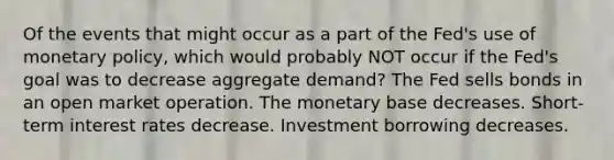 Of the events that might occur as a part of the Fed's use of monetary policy, which would probably NOT occur if the Fed's goal was to decrease aggregate demand? The Fed sells bonds in an open market operation. The monetary base decreases. Short-term interest rates decrease. Investment borrowing decreases.