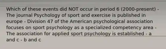 Which of these events did NOT occur in period 6 (2000-present) - The journal Psychology of sport and exercise is published in europe - Division 47 of the American psychological association focuses on sport psychology as a specialized competency area - The association for applied sport psychology is established - a and c - b and c