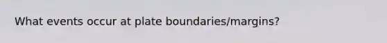 What events occur at plate boundaries/margins?