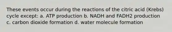 These events occur during the reactions of the citric acid (Krebs) cycle except: a. ATP production b. NADH and FADH2 production c. carbon dioxide formation d. water molecule formation