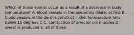 Which of these events occur as a result of a decrease in body temperature? A. blood vessels in the epidermis dilate, at first B. blood vessels in the dermis constrict if skin temperature falls below 15 degrees C C. contraction of arrector pili muscles D. sweat is produced E. all of these