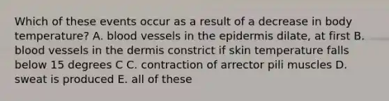 Which of these events occur as a result of a decrease in body temperature? A. <a href='https://www.questionai.com/knowledge/kZJ3mNKN7P-blood-vessels' class='anchor-knowledge'>blood vessels</a> in <a href='https://www.questionai.com/knowledge/kBFgQMpq6s-the-epidermis' class='anchor-knowledge'>the epidermis</a> dilate, at first B. blood vessels in <a href='https://www.questionai.com/knowledge/kEsXbG6AwS-the-dermis' class='anchor-knowledge'>the dermis</a> constrict if skin temperature falls below 15 degrees C C. contraction of arrector pili muscles D. sweat is produced E. all of these