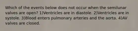 Which of the events below does not occur when the semilunar valves are open? 1)Ventricles are in diastole. 2)Ventricles are in systole. 3)Blood enters pulmonary arteries and the aorta. 4)AV valves are closed.