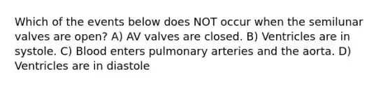 Which of the events below does NOT occur when the semilunar valves are open? A) AV valves are closed. B) Ventricles are in systole. C) Blood enters pulmonary arteries and the aorta. D) Ventricles are in diastole