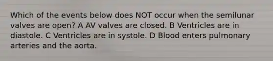 Which of the events below does NOT occur when the semilunar valves are open? A AV valves are closed. B Ventricles are in diastole. C Ventricles are in systole. D Blood enters pulmonary arteries and the aorta.