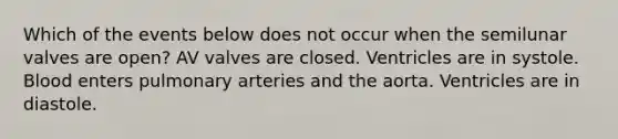 Which of the events below does not occur when the semilunar valves are open? AV valves are closed. Ventricles are in systole. Blood enters pulmonary arteries and the aorta. Ventricles are in diastole.