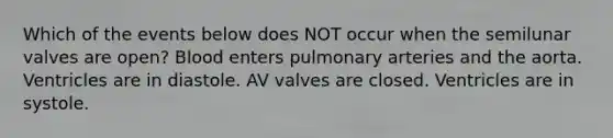 Which of the events below does NOT occur when the semilunar valves are open? Blood enters pulmonary arteries and the aorta. Ventricles are in diastole. AV valves are closed. Ventricles are in systole.