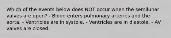 Which of the events below does NOT occur when the semilunar valves are open? - Blood enters pulmonary arteries and the aorta. - Ventricles are in systole. - Ventricles are in diastole. - AV valves are closed.