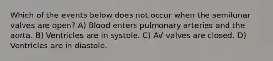 Which of the events below does not occur when the semilunar valves are open? A) Blood enters pulmonary arteries and the aorta. B) Ventricles are in systole. C) AV valves are closed. D) Ventricles are in diastole.