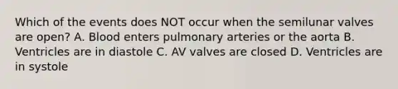 Which of the events does NOT occur when the semilunar valves are open? A. Blood enters pulmonary arteries or the aorta B. Ventricles are in diastole C. AV valves are closed D. Ventricles are in systole