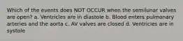 Which of the events does NOT OCCUR when the semilunar valves are open? a. Ventricles are in diastole b. Blood enters pulmonary arteries and the aorta c. AV valves are closed d. Ventricles are in systole