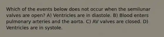 Which of the events below does not occur when the semilunar valves are open? A) Ventricles are in diastole. B) Blood enters pulmonary arteries and the aorta. C) AV valves are closed. D) Ventricles are in systole.