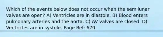 Which of the events below does not occur when the semilunar valves are open? A) Ventricles are in diastole. B) Blood enters pulmonary arteries and the aorta. C) AV valves are closed. D) Ventricles are in systole. Page Ref: 670