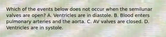 Which of the events below does not occur when the semilunar valves are open? A. Ventricles are in diastole. B. Blood enters pulmonary arteries and the aorta. C. AV valves are closed. D. Ventricles are in systole.