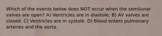 Which of the events below does NOT occur when the semilunar valves are open? A) Ventricles are in diastole. B) AV valves are closed. C) Ventricles are in systole. D) Blood enters pulmonary arteries and the aorta.