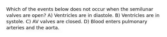 Which of the events below does not occur when the semilunar valves are open? A) Ventricles are in diastole. B) Ventricles are in systole. C) AV valves are closed. D) Blood enters pulmonary arteries and the aorta.