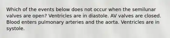 Which of the events below does not occur when the semilunar valves are open? Ventricles are in diastole. AV valves are closed. Blood enters pulmonary arteries and the aorta. Ventricles are in systole.