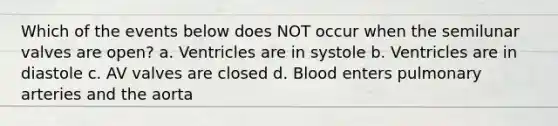 Which of the events below does NOT occur when the semilunar valves are open? a. Ventricles are in systole b. Ventricles are in diastole c. AV valves are closed d. Blood enters pulmonary arteries and the aorta