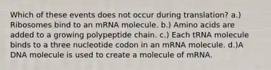 Which of these events does not occur during translation? a.) Ribosomes bind to an mRNA molecule. b.) Amino acids are added to a growing polypeptide chain. c.) Each tRNA molecule binds to a three nucleotide codon in an mRNA molecule. d.)A DNA molecule is used to create a molecule of mRNA.