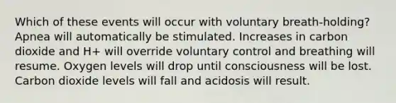 Which of these events will occur with voluntary breath-holding? Apnea will automatically be stimulated. Increases in carbon dioxide and H+ will override voluntary control and breathing will resume. Oxygen levels will drop until consciousness will be lost. Carbon dioxide levels will fall and acidosis will result.