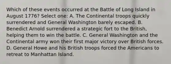 Which of these events occurred at the Battle of Long Island in August 1776? Select one: A. The Continental troops quickly surrendered and General Washington barely escaped. B. Benedict Arnold surrendered a strategic fort to the British, helping them to win the battle. C. General Washington and the Continental army won their first major victory over British forces. D. General Howe and his British troops forced <a href='https://www.questionai.com/knowledge/keiVE7hxWY-the-american' class='anchor-knowledge'>the american</a>s to retreat to Manhattan Island.