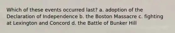 Which of these events occurred last? a. adoption of the Declaration of Independence b. the Boston Massacre c. fighting at Lexington and Concord d. the Battle of Bunker Hill