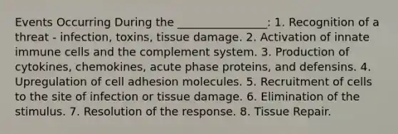 Events Occurring During the ________________: 1. Recognition of a threat - infection, toxins, tissue damage. 2. Activation of innate immune cells and the complement system. 3. Production of cytokines, chemokines, acute phase proteins, and defensins. 4. Upregulation of cell adhesion molecules. 5. Recruitment of cells to the site of infection or tissue damage. 6. Elimination of the stimulus. 7. Resolution of the response. 8. Tissue Repair.