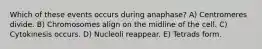 Which of these events occurs during anaphase? A) Centromeres divide. B) Chromosomes align on the midline of the cell. C) Cytokinesis occurs. D) Nucleoli reappear. E) Tetrads form.
