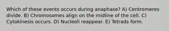 Which of these events occurs during anaphase? A) Centromeres divide. B) Chromosomes align on the midline of the cell. C) Cytokinesis occurs. D) Nucleoli reappear. E) Tetrads form.