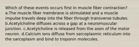 Which of these events occurs first in muscle fiber contraction? a.The muscle fiber membrane is stimulated and a muscle impulse travels deep into the fiber through transverse tubules. b.Acetylcholine diffuses across a gap at a neuromuscular junction. c.Acetylcholine is released from the axon of the motor neuron. d.Calcium ions diffuse from sarcoplasmic reticulum into the sarcoplasm and bind to troponin molecules.