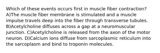 Which of these events occurs first in muscle fiber contraction? A)The muscle fiber membrane is stimulated and a muscle impulse travels deep into the fiber through transverse tubules. B)Acetylcholine diffuses across a gap at a neuromuscular junction. C)Acetylcholine is released from the axon of the motor neuron. D)Calcium ions diffuse from sarcoplasmic reticulum into the sarcoplasm and bind to troponin molecules.