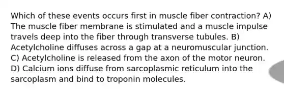 Which of these events occurs first in muscle fiber contraction? ​A) The muscle fiber membrane is stimulated and a muscle impulse travels deep into the fiber through transverse tubules.​ ​B) Acetylcholine diffuses across a gap at a neuromuscular junction. ​C) Acetylcholine is released from the axon of the motor neuron. ​D) Calcium ions diffuse from sarcoplasmic reticulum into the sarcoplasm and bind to troponin molecules.