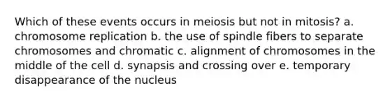 Which of these events occurs in meiosis but not in mitosis? a. chromosome replication b. the use of spindle fibers to separate chromosomes and chromatic c. alignment of chromosomes in the middle of the cell d. synapsis and crossing over e. temporary disappearance of the nucleus