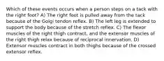 Which of these events occurs when a person steps on a tack with the right foot? A) The right foot is pulled away from the tack because of the Golgi tendon reflex. B) The left leg is extended to support the body because of the stretch reflex. C) The flexor muscles of the right thigh contract, and the extensor muscles of the right thigh relax because of reciprocal innervation. D) Extensor muscles contract in both thighs because of the crossed extensor reflex.