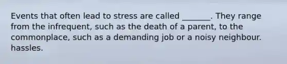 Events that often lead to stress are called _______. They range from the infrequent, such as the death of a parent, to the commonplace, such as a demanding job or a noisy neighbour. hassles.