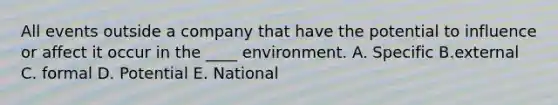 All events outside a company that have the potential to influence or affect it occur in the ____ environment. A. Specific B.external C. formal D. Potential E. National