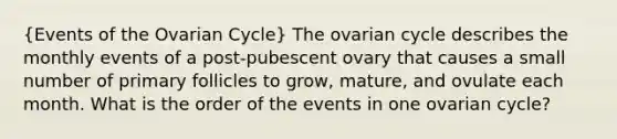 (Events of the Ovarian Cycle) The ovarian cycle describes the monthly events of a post-pubescent ovary that causes a small number of primary follicles to grow, mature, and ovulate each month. What is the order of the events in one ovarian cycle?