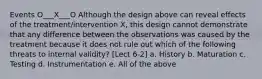 Events O___X___O Although the design above can reveal effects of the treatment/intervention X, this design cannot demonstrate that any difference between the observations was caused by the treatment because it does not rule out which of the following threats to internal validity? [Lect 6-2] a. History b. Maturation c. Testing d. Instrumentation e. All of the above