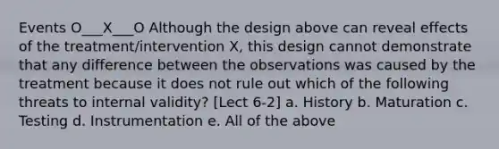 Events O___X___O Although the design above can reveal effects of the treatment/intervention X, this design cannot demonstrate that any difference between the observations was caused by the treatment because it does not rule out which of the following threats to internal validity? [Lect 6-2] a. History b. Maturation c. Testing d. Instrumentation e. All of the above