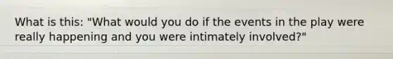 What is this: "What would you do if the events in the play were really happening and you were intimately involved?"