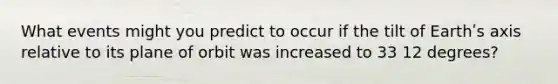 What events might you predict to occur if the tilt of Earthʹs axis relative to its plane of orbit was increased to 33 12 degrees?