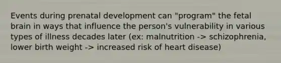 Events during prenatal development can "program" the fetal brain in ways that influence the person's vulnerability in various types of illness decades later (ex: malnutrition -> schizophrenia, lower birth weight -> increased risk of heart disease)